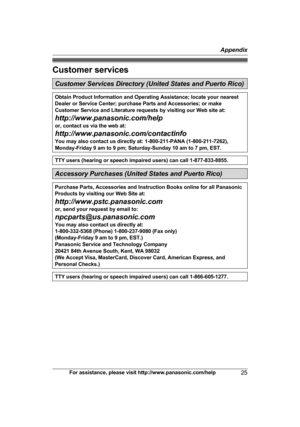 Page 25Customer services
Customer Services Directory (United States and Puerto Rico)
Obtain Product Information and Operating Assistance; locate your nearest
D
e
aler or Service Center; purchase Parts and Accessories; or make
Customer Service and Literature requests by visiting our Web site at:
http://www.panasonic.com/help
or, contact us via the web at:
http://www.panasonic.com/contactinfo
You may also contact us directly at: 1-800-211-PANA (1-800-211-7262),
Monday-Friday 9 am to 9 pm; Saturday-Sunday 10 am to...