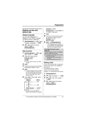 Page 11Preparation
 11For assistance, please visit http://www.panasonic.com/help
Setting up the unit 
before use
Display language
You can select “English” or 
“Español” as the display language.
The default setting is “
English”.
1{ PROGRAM/EXIT } >  { 4 } /  {3 }:
“
Change language?”  >  {OK }
2{4} / {3 }: Select the desired 
setting 
> { OK } > {PROGRAM/EXIT }
Date and time
1{PROGRAM/EXIT } >  { 4 } / { 3}:
“Set clock ?”  >  {OK }
2Enter the current year by 
selecting 2 digits.
Example:  2010
{ 1}  {0}
≥ You...