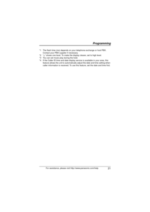 Page 21Programming
 21For assistance, please visit http://www.panasonic.com/help
*1 The flash time (ms) depends on your
 telephone exchange or host PBX. 
Contact your PBX supplier if necessary.
*2 “
o” shows one level. To make the display clearer, set to high level.
*3 You can set music play during the hold.
*4 If the Caller ID time and date display se rvice is available in your area, this 
feature allows the unit to automatically adjust the date and time setting when 
caller information is received. To use...
