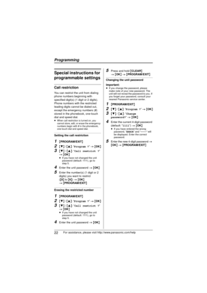 Page 22Programming
22For assistance, please visit http://www.panasonic.com/help
Special instructions for 
programmable settings
Call restriction
You can restrict the unit from dialing 
phone numbers beginning with 
specified digit(s) (1 digit or 2 digits). 
Phone numbers with the restricted 
leading digits cannot be dialed out, 
except the emergency numbers (#) 
stored in the phonebook, one-touch 
dial and speed dial.
≥When call restriction is turned on, you 
cannot store, edit, or erase the emergency 
numbers...