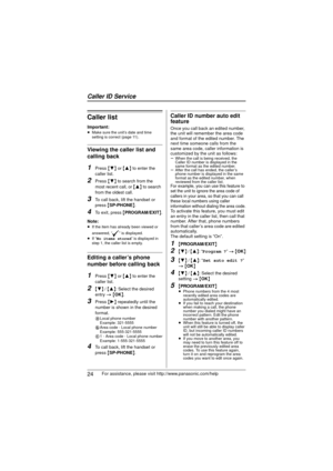 Page 24Caller ID Service
24For assistance, please visit http://www.panasonic.com/help
Caller list
Important:≥Make sure the unit’s date and time 
setting is correct (page 11).
Viewing the caller list and 
calling back
1Press  {4}  or {3 } to enter the 
caller list.
2Press  {4}  to search from the 
most recent call, or  {3}  to search 
from the oldest call.
3To call back, lift the handset or 
press  {SP-PHONE} .
4To exit, press  {PROGRAM/EXIT }.
Note:
≥ If the item has already been viewed or 
answered, “ ” is...