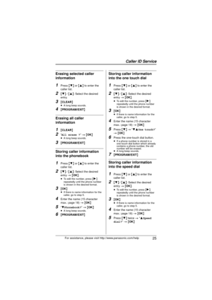 Page 25Caller ID Service
 25For assistance, please visit http://www.panasonic.com/help
Erasing selected caller 
information
1Press {4}  or {3 } to enter the 
caller list.
2{ 4}  / {3 }: Select the desired 
entry.
3{ CLEAR }≥A long beep sounds.
4{PROGRAM/EXIT }
Erasing all caller 
information
1{CLEAR }
2“All erase ?” > { OK}≥A long beep sounds.
3{PROGRAM/EXIT }
Storing caller information 
into the phonebook
1Press {4}  or {3 } to enter the 
caller list.
2{ 4}  / {3 }: Select the desired 
entry  > {OK}.
≥ To edit...