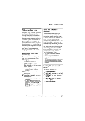 Page 27 27For assistance, please visit http://www.panasonic.com/help
Voice mail service
Voice mail is an automatic answering 
service offered by your service 
provider/telephone company. After 
you subscribe to this service, your 
service provider/telephone company’s 
voice mail system answers calls for 
you when you are unavailable to 
answer the phone or when your line is 
busy. Messages are recorded by your 
service provider/telephone company, 
not your telephone. Please contact 
your service...