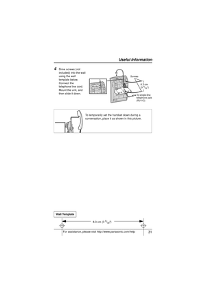 Page 31 31
Useful Information
For assistance, please visit http://www.panasonic.com/help
4Drive screws (not 
included) into the wall 
using the wall 
template below. 
Connect the 
telephone line cord. 
Mount the unit, and 
then slide it down.
To temporarily set the handset down during a 
conversation, place it as shown in this picture.
Wall Template
Screws 8.3 cm 
(3 
9/32)
To single-line 
telephone jack 
(RJ11C)Hooks
8.3 cm (3 9/32)
KX-TS880.book  Page 31  Friday, October 15, 2010  5:04 PM 