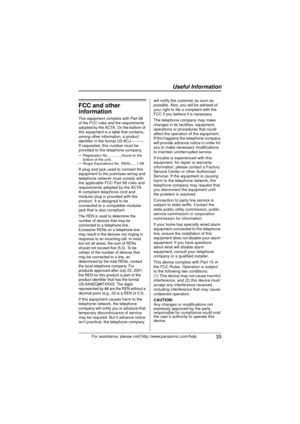 Page 35 Useful Information
 35For assistance, please visit http://www.panasonic.com/help
FCC and other 
information
This equipment complies with Part 68 
of the FCC rules and the requirements 
adopted by the ACTA. On the bottom of 
this equipment is a label that contains, 
among other information, a product 
identifier in the format US:ACJ----------.
If requested, this number must be 
provided to the telephone company.
sRegistration No.  ............(found on the 
bottom of the unit)
s Ringer Equivalence No....
