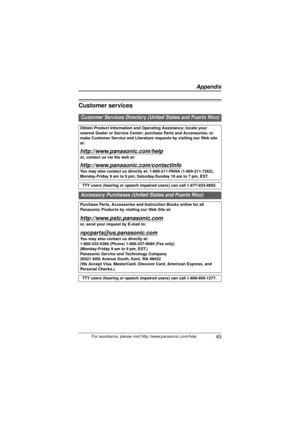 Page 45 45For assistance, please visit http://www.panasonic.com/help
Customer services
Customer Services Directory (U nited States and Puerto Rico)
Obtain Product Information and Operating Assistance; locate your 
nearest Dealer or Service Center; purchase Parts and Accessories; or 
make Customer Service and Literature requests by visiting our Web site 
at:
http://www.panasonic.com/help
or, contact us via the web at:
http://www.panasonic.com/contactinfo
You may also contact us directly  at: 1-800-211-PANA...