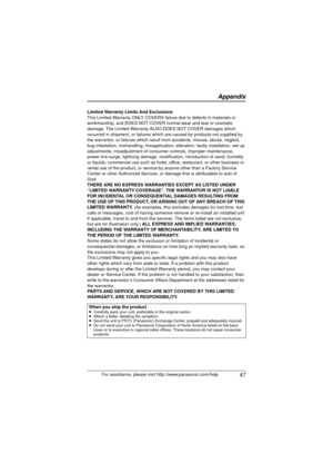 Page 47 47
Appendix
For assistance, please visit http://www.panasonic.com/help
Limited Warranty Limits And Exclusions
This Limited Warranty ONLY COVERS failure due to defects in materials or 
workmanship, and DOES NOT COVER normal wear and tear or cosmetic 
damage. The Limited Warranty ALSO DOES NOT COVER damages which 
occurred in shipment, or failures which are caused by products not supplied by 
the warrantor, or failures which result from accidents, misuse, abuse, neglect, 
bug infestation, mishandling,...