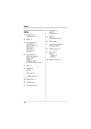 Page 4848
Index
AAccessories: 3
Answering calls: 13
B Battery: 8
C Call restriction: 22
Call waiting: 14
Caller ID service: 23
Caller list: 24
Chain dial: 19
Connections: 9
Controls: 6
D Date and time: 11
Desk mount setup: 29
Dialing mode: 11
Display: 7
Display language: 11
DSL/ADSL service users: 9
F Flash: 14
H Headset: 28
Hold: 14
I Index card: 16
L LOWER memory: 15
M Making calls: 12
N Navigator key: 6
O One-touch dialer: 15 P
Password: 22
Pause: 13
Phonebook: 18
R Redial: 12
Rotary/pulse service: 14
S...