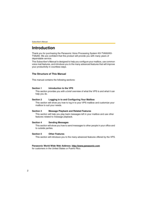 Page 2Subscriber’s Manual
2
Introduction
Thank you for purchasing the Panasonic Voice Processing System KX-TVA50/KX-
TVA200. We are confident that this product will provide you with many years of 
dependable service.
This Subscribers Manual is designed to help you configure your mailbox, use common 
voice mail features, and introduce you to the many advanced features that will improve 
your productivity in countless ways.
The Structure of This Manual
This manual contains the following sections:
Section 1...