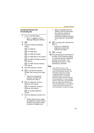 Page 101Subscriber’s Manual
101
Assigning Remote Call 
Forwarding Set
1.Log in to the Main Menu.
 See 7.1 Logging in to the 
Message Managers Mailbox.
2.
3.
Select the desired forwarding 
setting.
 for FWD All.
 for FWD Busy.
 for FWD No Answer.
 for FWD Busy or No Answer.
 for FWD to Outside (continue 
from step 6).
 for FWD Cancel (continue 
from step 9).
4.Enter the extension number.
5. to accept the extension 
number, then continue from step 
10.
 Press [1] to change the 
extension number, then 
continue...