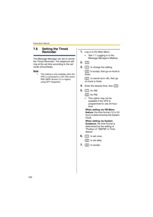 Page 102Subscriber’s Manual
102
7.8 Setting the Timed 
Reminder
The Message Manager can set or cancel 
the Timed Reminder. The telephone will 
ring at the set time according to the set 
mode (Once/Daily).
Note
 This setting is only available when the 
VPS is connected to a KX-TDA series 
PBX (MPR Version 2.0 or higher) 
using DPT Integration.
1.Log in to the Main Menu.
 See 7.1 Logging in to the 
Message Managers Mailbox.
2.
3.
 to change the setting.
 to accept, then go on-hook to 
finish.
 to cancel (turn...