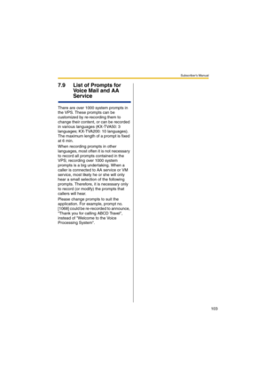 Page 103Subscriber’s Manual
103
7.9 List of Prompts for 
Voice Mail and AA 
Service
There are over 1000 system prompts in 
the VPS. These prompts can be 
customized by re-recording them to 
change their content, or can be recorded 
in various languages (KX-TVA50: 3 
languages; KX-TVA200: 10 languages). 
The maximum length of a prompt is fixed 
at 6 min.
When recording prompts in other 
languages, most often it is not necessary 
to record all prompts contained in the 
VPS; recording over 1000 system 
prompts is a...