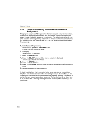 Page 112Subscriber’s Manual
112
A2.5 Live Call Screening Private/Hands-Free Mode 
Assignment
This program assigns a VPS response for when a message is being left in a mailbox. 
It determines whether an alarm tone is sent and whether the recorded message is 
played through the built-in speaker of the extension. The default mode is hands-free. 
(This is station level programming and should be done at each individual telephone.) 
PC programming is also available (see A2.6 Live Call Screening Assignment via PC...