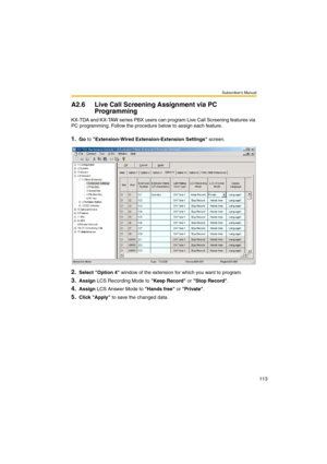 Page 113Subscriber’s Manual
113
A2.6 Live Call Screening Assignment via PC 
Programming
KX-TDA and KX-TAW series PBX users can program Live Call Screening features via 
PC programming. Follow the procedure below to assign each feature.
1.Go to Extension-Wired Extension-Extension Settings screen.
2.Select Option 4 window of the extension for which you want to program.
3.Assign LCS Recording Mode to Keep Record or Stop Record.
4.Assign LCS Answer Mode to Hands free or Private.
5.Click Apply to save the changed data. 