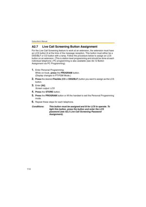 Page 114Subscriber’s Manual
114
A2.7 Live Call Screening Button Assignment
For the Live Call Screening feature to work at an extension, the extension must have 
an LCS button lit at the time of the message reception. This button must either be a 
DSS/BLF or CO button with a lamp. Follow the procedure below to assign an LCS 
button on an extension. (This is station level programming and should be done at each 
individual telephone.) PC programming is also available (see A2.12 Button 
Assignment via PC...