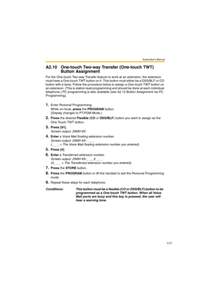 Page 117Subscriber’s Manual
117
A2.10 One-touch Two-way Transfer (One-touch TWT) 
Button Assignment
For the One-touch Two-way Transfer feature to work at an extension, the extension 
must have a One-touch TWT button on it. This button must either be a DSS/BLF or CO 
button with a lamp. Follow the procedure below to assign a One-touch TWT button on 
an extension. (This is station level programming and should be done at each individual 
telephone.) PC programming is also available (see A2.12 Button Assignment via...