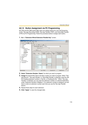 Page 119Subscriber’s Manual
119
A2.12 Button Assignment via PC Programming
KX-TDA and KX-TAW series PBX users can assign buttons for Live Call Screening 
(LCS), Two-way Recording (TWR), Two-way Transfer (TWT), and Voice Mail Transfer 
(VTR) via PC Programming. Follow the procedure below to assign each button.
1.Go to Extension-Wired Extension-Flexible Key screen.
2.Select Extension Number / Name for which you want to program.
3.Assign the desired Key Type to the Key Location you wish to program. When Two-
way...