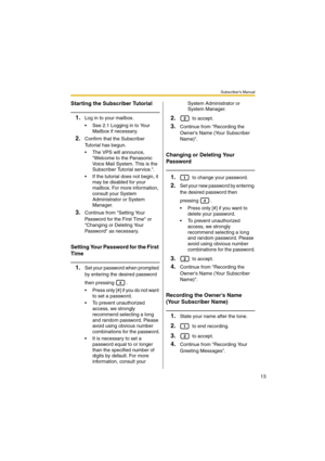 Page 13Subscriber’s Manual
13
Starting the Subscriber Tutorial
1.Log in to your mailbox.
 See 2.1 Logging in to Your 
Mailbox if necessary.
2.Confirm that the Subscriber 
Tutorial has begun.
 The VPS will announce, 
Welcome to the Panasonic 
Voice Mail System. This is the 
Subscriber Tutorial service..
 If the tutorial does not begin, it 
may be disabled for your 
mailbox. For more information, 
consult your System 
Administrator or System 
Manager.
3.Continue from Setting Your 
Password for the First Time...