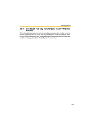 Page 123Subscriber’s Manual
123
A2.16 One-touch Two-way Transfer (One-touch TWT) into 
Mailbox
This feature allows an extension user to record a conversation into another persons 
mailbox by pressing the One-touch Two-way Transfer (One-touch TWT) button. This is 
commonly used by a person who is taking a detailed message for someone else and 
wants the message recorded in the mailbox at the same time. 