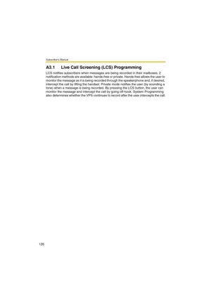 Page 126Subscriber’s Manual
126
A3.1 Live Call Screening (LCS) Programming
LCS notifies subscribers when messages are being recorded in their mailboxes. 2 
notification methods are available: hands-free or private. Hands-free allows the user to 
monitor the message as it is being recorded through the speakerphone and, if desired, 
intercept the call by lifting the handset. Private mode notifies the user (by sounding a 
tone) when a message is being recorded. By pressing the LCS button, the user can 
monitor the...