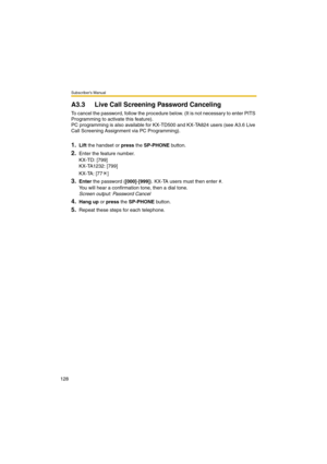 Page 128Subscriber’s Manual
128
A3.3 Live Call Screening Password Canceling
To cancel the password, follow the procedure below. (It is not necessary to enter PITS 
Programming to activate this feature).
PC programming is also available for KX-TD500 and KX-TA824 users (see A3.6 Live 
Call Screening Assignment via PC Programming).
1.Lift the handset or press the SP-PHONE button.
2.Enter the feature number.
KX-TD: [799]
KX-TA1232: [799]
KX-TA: [77 ]
3.Enter the password ([000]-[999]). KX-TA users must then enter #....