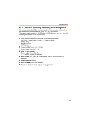 Page 129Subscriber’s Manual
129
A3.4 Live Call Screening Recording Mode Assignment
This program allows the VPS to continue recording the conversation in the mailbox 
after the extension intercepts the call during the Live Call Screening.
PC programming is available for KX-TD500 and KX-TA824 users (see A3.6 Live Call 
Screening Assignment via PC Programming).
1.Enter system programming, then enter the programming number.
KX-TD500: Programmable through PC Programming only.
KX-TD: [610]
KX-TA1232: [610]
KX-TA:...