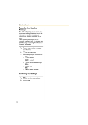 Page 14Subscriber’s Manual
14
Recording Your Greeting 
Messages
The VPS will prompt you to record your 
No Answer greeting message. If you do 
not record a greeting message, a 
prerecorded greeting message will be 
used.
Other greeting messages can be 
recorded manually later. For details, see 
2.3 Changing or Deleting Your Personal 
Greeting Messages.
1.Record your greeting message, 
after the tone.
2. to end recording.
3.Follow the prompts as necessary.
  to review.
  to accept.
  to record the message...