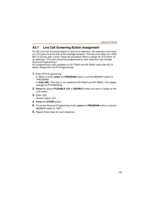 Page 135Subscriber’s Manual
135
A3.7 Live Call Screening Button Assignment
For the Live Call Screening feature to work at an extension, the extension must have 
an LCS button lit at the time of the message reception. This key must either be a DSS/
BLF or CO key with a lamp. Follow the procedure below to assign an LCS button on 
an extension. (This item should be programmed by each extension user through 
Personal Programming.)
PC programming is also available for KX-TD500 and KX-TA824 users (see A3.12 
Button...