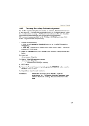 Page 137Subscriber’s Manual
137
A3.9 Two-way Recording Button Assignment
For the Two-way Recording feature to work at an extension, the extension must have 
a TWR button on it. This key must either be a DSS/BLF or CO key with a lamp. Follow 
the procedure below to assign a TWR button on an extension. (This item should be 
programmed by each extension user through Personal Programming.)
PC programming is also available for KX-TD500 and KX-TA824 users (see A3.12 
Button Assignment via PC Programming).
1.Enter PITS...