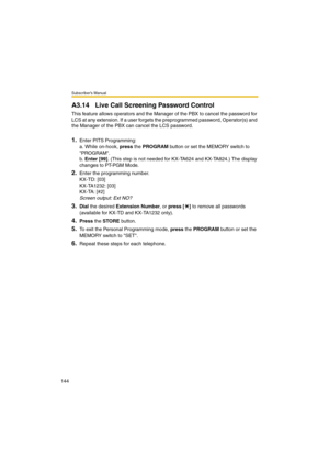 Page 144Subscriber’s Manual
144
A3.14 Live Call Screening Password Control
This feature allows operators and the Manager of the PBX to cancel the password for 
LCS at any extension. If a user forgets the preprogrammed password, Operator(s) and 
the Manager of the PBX can cancel the LCS password. 
1.Enter PITS Programming:
a. While on-hook, press the PROGRAM button or set the MEMORY switch to 
PROGRAM.
b. Enter [99]. (This step is not needed for KX-TA624 and KX-TA824.) The display 
changes to PT-PGM Mode.
2.Enter...