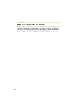 Page 146Subscriber’s Manual
146
A3.16 Two-way Transfer into Mailbox
This feature allows an extension user to record a conversation into another persons 
mailbox by pressing the Two-way Transfer (TWT) button and dialing the extension 
number. This is commonly used by a person who is taking a detailed message for 
someone else and wants the message recorded in the mailbox at the same time. 