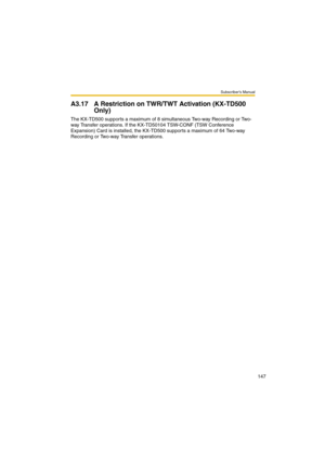 Page 147Subscriber’s Manual
147
A3.17 A Restriction on TWR/TWT Activation (KX-TD500 
Only)
The KX-TD500 supports a maximum of 8 simultaneous Two-way Recording or Two-
way Transfer operations. If the KX-TD50104 TSW-CONF (TSW Conference 
Expansion) Card is installed, the KX-TD500 supports a maximum of 64 Two-way 
Recording or Two-way Transfer operations. 