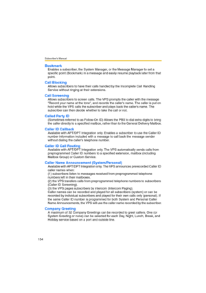 Page 154Subscriber’s Manual
154
Bookmark
Enables a subscriber, the System Manager, or the Message Manager to set a 
specific point (Bookmark) in a message and easily resume playback later from that 
point.
Call Blocking
Allows subscribers to have their calls handled by the Incomplete Call Handling 
Service without ringing at their extensions.
Call Screening
Allows subscribers to screen calls. The VPS prompts the caller with the message 
Record your name at the tone, and records the callers name. The caller is...
