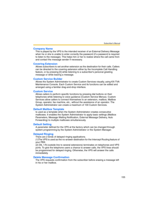 Page 155Subscriber’s Manual
155
Company Name
This is played by the VPS to the intended receiver of an External Delivery Message 
when he or she is unable to enter correctly the password (if a password is required 
to listen to the message). This helps him or her to realize where the call came from 
and contact the message sender if necessary.
Covering Extension
Allows subscribers to set another extension as the destination for their calls. Callers 
can be directed to the covering extension either by the...
