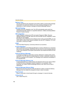 Page 156Subscriber’s Manual
156
Delivery Time
The time specified by the subscriber for the VPS to deliver a prerecorded message. 
Subscribers can specify the delivery time when leaving messages for other 
subscribers or when sending a message via External Message Delivery.
DID Call Routing
Available with DPT Integration only. The VPS automatically sends calls from 
preprogrammed DID numbers to a specified extension, mailbox (including Mailbox 
Group) or Custom Service.
DPT Integration
Digital integration between...