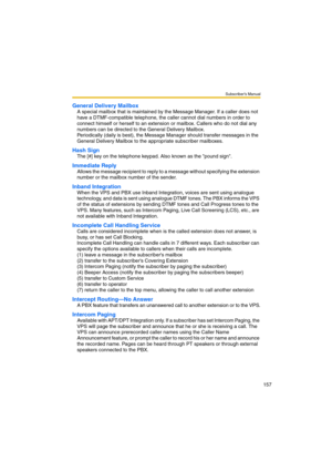 Page 157Subscriber’s Manual
157
General Delivery Mailbox
A special mailbox that is maintained by the Message Manager. If a caller does not 
have a DTMF-compatible telephone, the caller cannot dial numbers in order to 
connect himself or herself to an extension or mailbox. Callers who do not dial any 
numbers can be directed to the General Delivery Mailbox. 
Periodically (daily is best), the Message Manager should transfer messages in the 
General Delivery Mailbox to the appropriate subscriber mailboxes.
Hash...