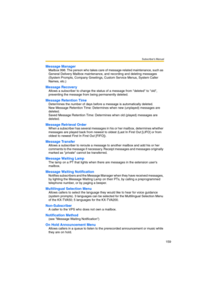 Page 159Subscriber’s Manual
159
Message Manager
Mailbox 998. The person who takes care of message-related maintenance, such as 
General Delivery Mailbox maintenance, and recording and deleting messages 
(System Prompts, Company Greetings, Custom Service Menus, System Caller 
Names, etc.)
Message Recovery
Allows a subscriber to change the status of a message from deleted to old, 
preventing the message from being permanently deleted. 
Message Retention Time
Determines the number of days before a message is...
