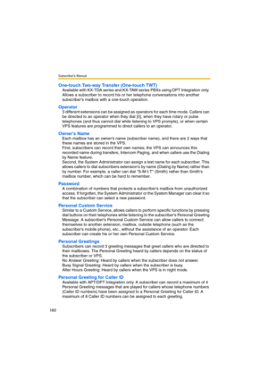 Page 160Subscriber’s Manual
160
One-touch Two-way Transfer (One-touch TWT)
Available with KX-TDA series and KX-TAW series PBXs using DPT Integration only. 
Allows a subscriber to record his or her telephone conversations into another 
subscribers mailbox with a one-touch operation.
Operator
3 different extensions can be assigned as operators for each time mode. Callers can 
be directed to an operator when they dial [0], when they have rotary or pulse 
telephones (and thus cannot dial while listening to VPS...