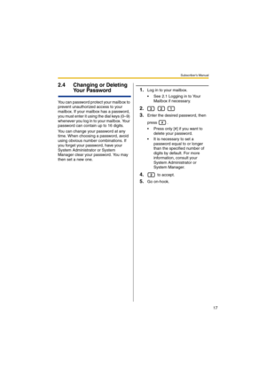 Page 17Subscriber’s Manual
17
2.4 Changing or Deleting 
Your Password
You can password protect your mailbox to 
prevent unauthorized access to your 
mailbox. If your mailbox has a password, 
you must enter it using the dial keys (0–9) 
whenever you log in to your mailbox. Your 
password can contain up to 16 digits.
You can change your password at any 
time. When choosing a password, avoid 
using obvious number combinations. If 
you forget your password, have your 
System Administrator or System 
Manager clear...