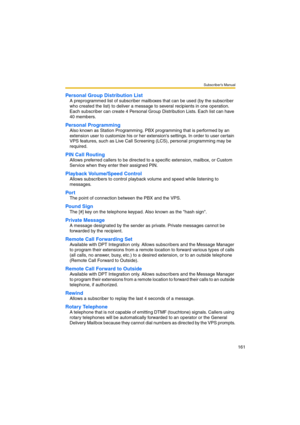 Page 161Subscriber’s Manual
161
Personal Group Distribution List
A preprogrammed list of subscriber mailboxes that can be used (by the subscriber 
who created the list) to deliver a message to several recipients in one operation. 
Each subscriber can create 4 Personal Group Distribution Lists. Each list can have 
40 members.
Personal Programming
Also known as Station Programming. PBX programming that is performed by an 
extension user to customize his or her extensions settings. In order to user certain 
VPS...