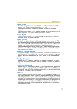 Page 163Subscriber’s Manual
163
System Prompt
Recorded voice guidance messages that help subscribers and callers use VPS 
features. Over 1000 prompts are prerecorded in the VPS. 
The System Administrator and Message Manager can rerecord prompts as 
necessary.
The System Administrator and the Message Manager can turn system prompts on 
and off as needed. Each system prompt has a unique number.
System Report
The System Administrator or the System Manager can generate various System 
Reports to monitor the status...