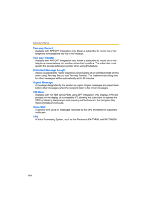 Page 164Subscriber’s Manual
164
Two-way Record
Available with APT/DPT Integration only. Allows a subscriber to record his or her 
telephone conversations into his or her mailbox.
Two-way Transfer
Available with APT/DPT Integration only. Allows a subscriber to record his or her 
telephone conversations into another subscribers mailbox. The subscriber must 
specify the desired extension number when using this feature.
Unlimited Message Length
Allows a subscriber to record telephone conversations of an unlimited...