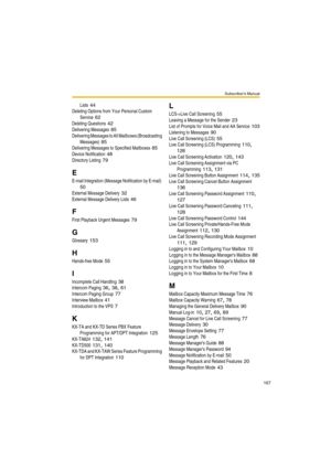 Page 167Subscriber’s Manual
167
Lists 44
Deleting Options from Your Personal Custom 
Service
 62
Deleting Questions 42
Delivering Messages 85
Delivering Messages to All Mailboxes (Broadcasting 
Messages)
 85
Delivering Messages to Specified Mailboxes 85
Device Notification 48
Directory Listing 79
E
E-mail Integration (Message Notification by E-mail) 
50
External Message Delivery 32
External Message Delivery Lists 46
F
First Playback Urgent Messages 79
G
Glossary 153
H
Hands-free Mode 55
I
Incomplete Call...