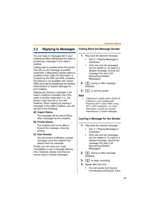 Page 23Subscriber’s Manual
23
3.2 Replying to Messages
You can reply to messages left in your 
mailbox by either calling back the caller or 
by leaving a message in the callers 
mailbox.
Calling back is possible when the person 
who left you the message is another 
subscriber. Calling back outside callers is 
possible if their Caller ID information is 
received by the PBX and VPS, however, 
this feature is not available with certain 
PBXs and may be disabled by the System 
Administrator or System Manager for...