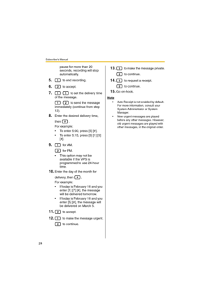 Page 24Subscriber’s Manual
24
pause for more than 20 
seconds, recording will stop 
automatically.
5. to end recording.
6. to accept.
7.   to set the delivery time 
of the message.
   to send the message 
immediately (continue from step 
12).
8.Enter the desired delivery time, 
then .
For example:
 To enter 5:00, press [5] [#].
 To enter 5:15, press [5] [1] [5] 
[#].
9. for AM.
 for PM.
 This option may not be 
available if the VPS is 
programmed to use 24-hour 
time. 
10.Enter the day of the month for...