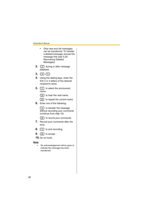Page 26Subscriber’s Manual
26
 Only new and old messages 
can be transferred. To transfer 
a deleted message, recover the 
message first (see 5.20 
Recovering Deleted 
Messages).
2. during or after message 
playback.
3. 
4.Using the dialing keys, enter the 
first 3 or 4 letters of the desired 
recipients name.
5. to select the announced 
name.
 to hear the next name.
 to repeat the current name.
6.Enter one of the following:
 to transfer the message 
without recording your comments 
(continue from step 10)....