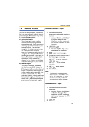 Page 27Subscriber’s Manual
27
3.4 Remote Access
You can call the VPS while outside and 
log in to your mailbox in order to listen to 
your messages. There are 2 ways to log 
in to your mailbox remotely:
a) Automatic Log-in:
When logging in to your mailbox 
remotely from a preprogrammed 
outside telephone, you do not need to 
enter any special commands or your 
mailbox number. The VPS can 
recognize the telephone number you 
are calling from and therefore 
determine you are the caller (see 5.16 
Assigning Your...