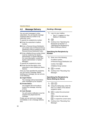 Page 30Subscriber’s Manual
30
4.2 Message Delivery
You can send messages to other 
subscribers. You can specify message 
recipients either by number or by 
subscriber name.
To specify the recipients by number:
a)Enter the subscribers mailbox 
number.
b)Enter a Personal Group Distribution 
List number (see 5.6 Personal Group 
Distribution Lists for creating your own 
Personal Group Distribution Lists).
c)Enter a Mailbox Group number (these 
must be created by the System 
Administrator or System Manager; 
For...