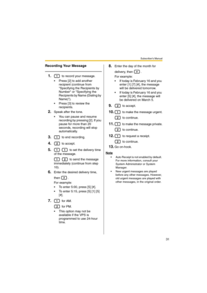 Page 31Subscriber’s Manual
31
Recording Your Message
1. to record your message.
 Press [2] to add another 
recipient (continue from 
Specifying the Recipients by 
Number or Specifying the 
Recipients by Name (Dialing by 
Name)).
 Press [3] to review the 
recipients.
2.Speak after the tone.
 You can pause and resume 
recording by pressing [2]. If you 
pause for more than 20 
seconds, recording will stop 
automatically.
3. to end recording.
4. to accept.
5.   to set the delivery time 
of the message.
   to...