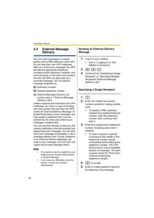 Page 32Subscriber’s Manual
32
4.3 External Message 
Delivery
You can send messages to outside 
parties and to PBX extension users who 
do not have their own VPS mailboxes. 
After you record your message, the VPS 
will dial the appropriate telephone 
numbers and/or extension numbers, and 
once the party on the other end answers 
the call, the VPS can play back your 
recorded message. You can specify 
message recipients by:
a)Extension number
b)Outside telephone number
c)External Message Delivery List 
number...